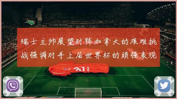 瑞士主帅展望对阵加拿大的艰难挑战强调对手上届世界杯的顽强表现