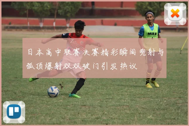 日本高中联赛决赛精彩瞬间兜射与弧顶爆射双双破门引发热议