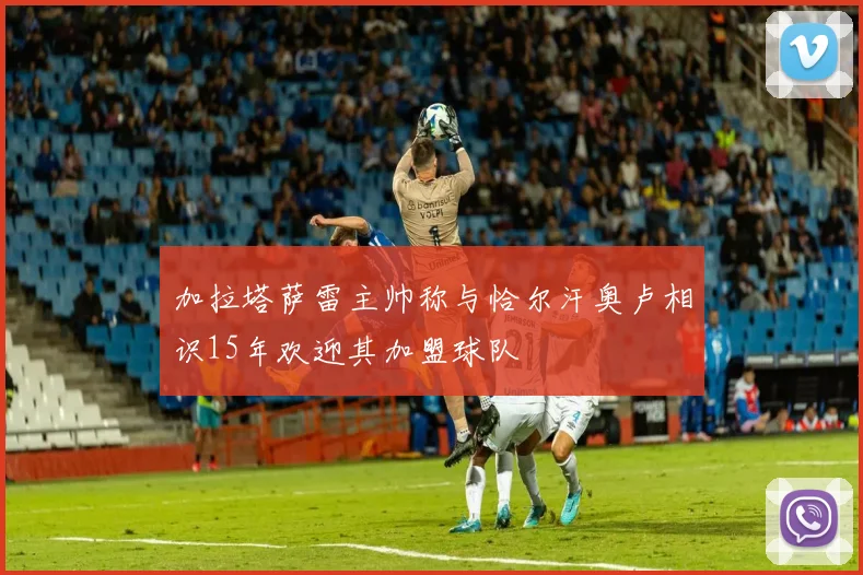 加拉塔萨雷主帅称与恰尔汗奥卢相识15年欢迎其加盟球队