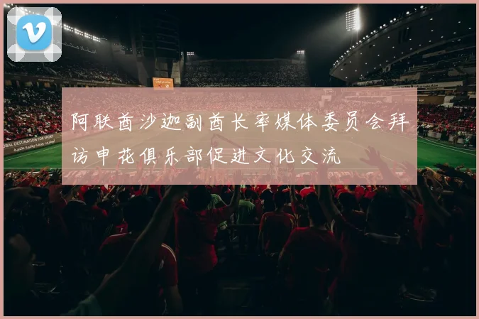 阿联酋沙迦副酋长率媒体委员会拜访申花俱乐部促进文化交流