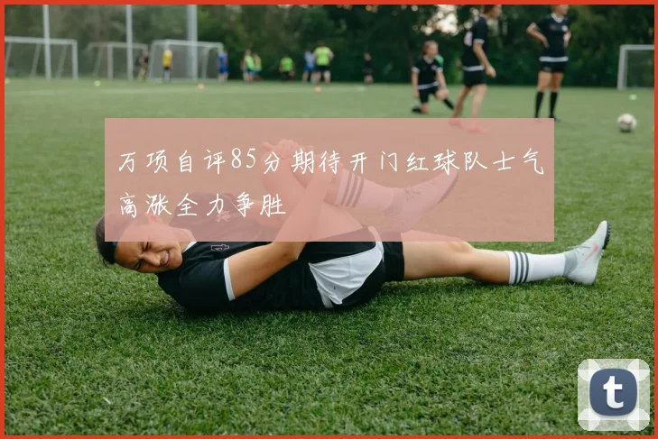 万项自评85分期待开门红球队士气高涨全力争胜