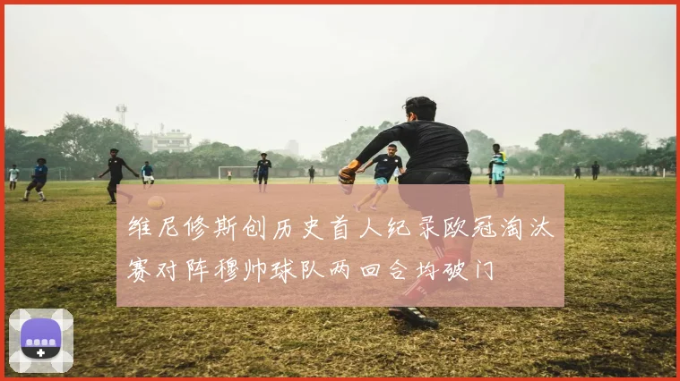 维尼修斯创历史首人纪录欧冠淘汰赛对阵穆帅球队两回合均破门