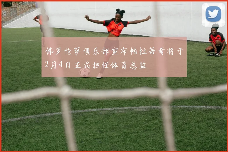 佛罗伦萨俱乐部宣布帕拉蒂奇将于2月4日正式担任体育总监