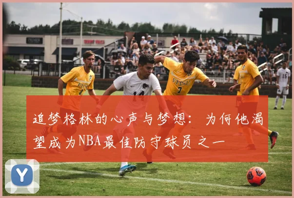 追梦格林的心声与梦想：为何他渴望成为NBA最佳防守球员之一