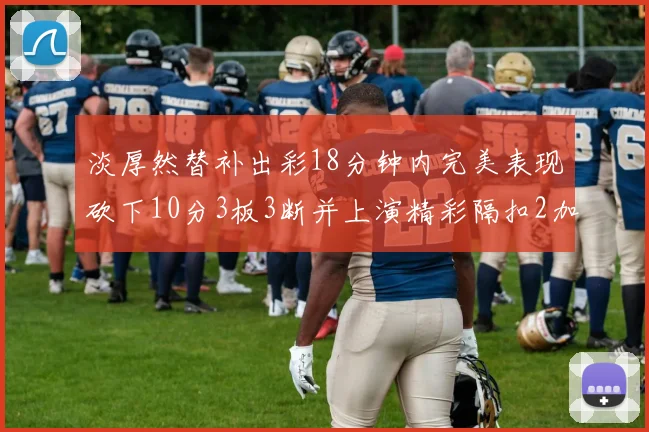 淡厚然替补出彩18分钟内完美表现砍下10分3板3断并上演精彩隔扣2加1