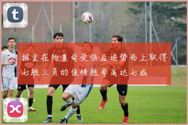 掘金在约基奇受伤后逆势而上取得七胜三负的佳绩胜率高达七成