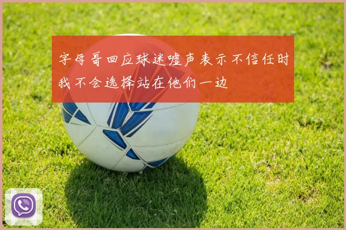 字母哥回应球迷嘘声表示不信任时我不会选择站在他们一边