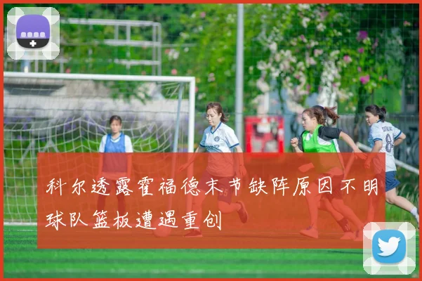 科尔透露霍福德末节缺阵原因不明球队篮板遭遇重创