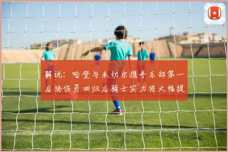 解说：哈登与米切尔携手东部第一后场伤员回归后骑士实力将大幅提升