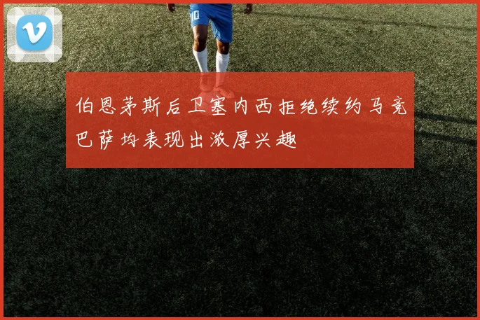 伯恩茅斯后卫塞内西拒绝续约马竞巴萨均表现出浓厚兴趣