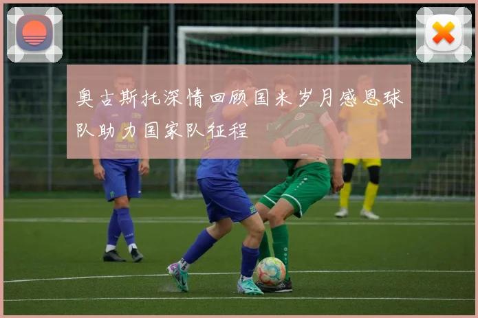 奥古斯托深情回顾国米岁月感恩球队助力国家队征程