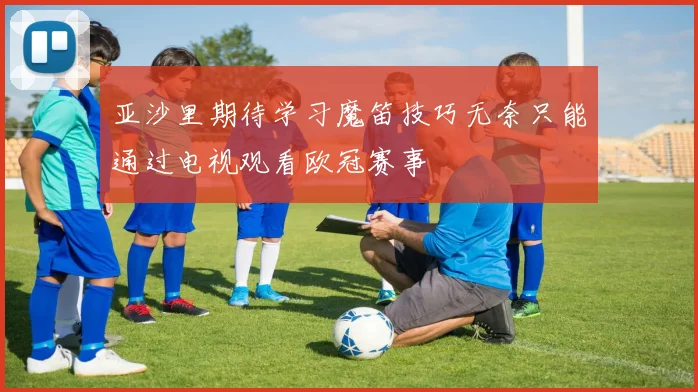 亚沙里期待学习魔笛技巧无奈只能通过电视观看欧冠赛事