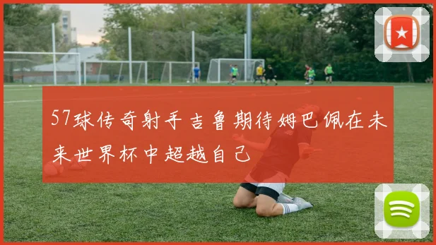 57球传奇射手吉鲁期待姆巴佩在未来世界杯中超越自己