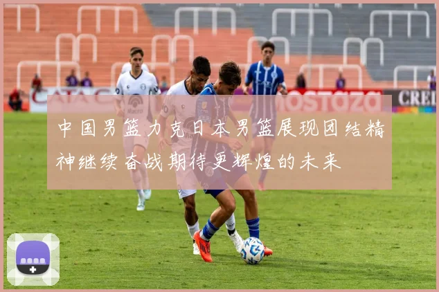 中国男篮力克日本男篮展现团结精神继续奋战期待更辉煌的未来