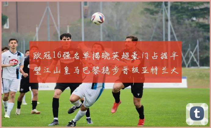 欧冠16强名单揭晓英超豪门占据半壁江山皇马巴黎稳步晋级亚特兰大独撑意甲希望