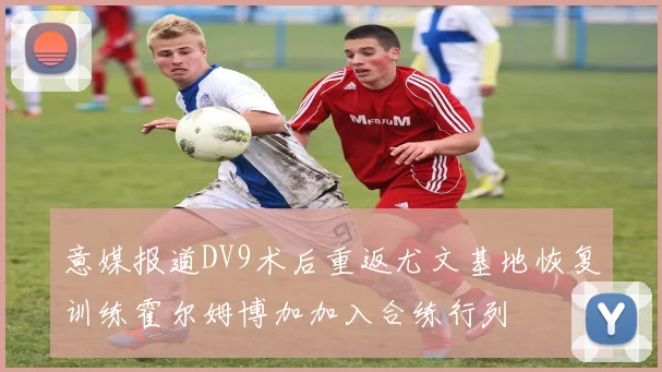 意媒报道DV9术后重返尤文基地恢复训练霍尔姆博加加入合练行列