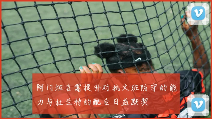 阿门坦言需提升对抗文班防守的能力与杜兰特的配合日益默契