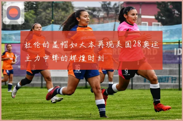 杜伦的盖帽如大本再现美国28奥运主力中锋的辉煌时刻
