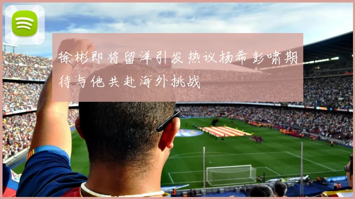 徐彬即将留洋引发热议杨希彭啸期待与他共赴海外挑战