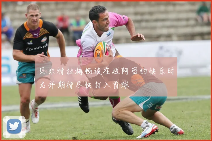 贝尔特拉梅畅谈在迈阿密的快乐时光并期待尽快打入首球