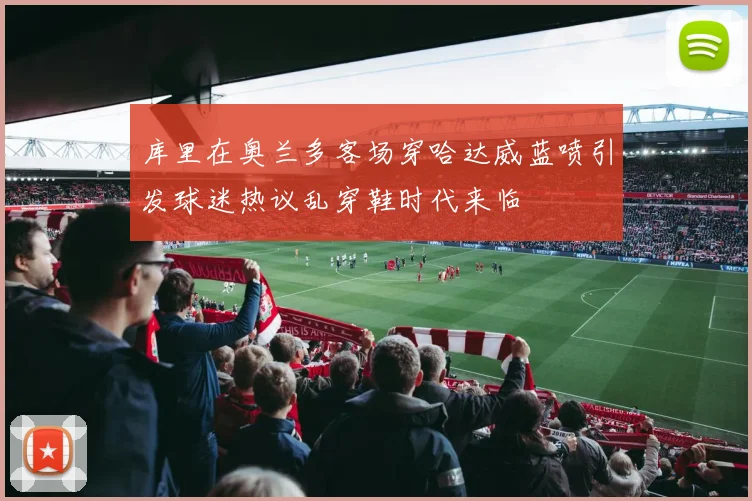 库里在奥兰多客场穿哈达威蓝喷引发球迷热议乱穿鞋时代来临