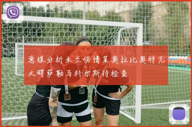 意媒分析米兰伤情莱奥拉比奥特无大碍萨勒马科尔斯待检查