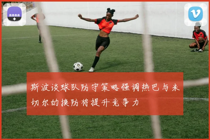 斯波谈球队防守策略强调热巴与米切尔的换防将提升竞争力