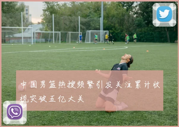 中国男篮热搜频繁引发关注累计收视突破五亿大关