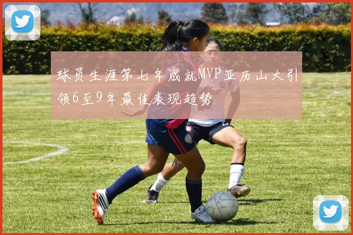 球员生涯第七年成就MVP亚历山大引领6至9年最佳表现趋势