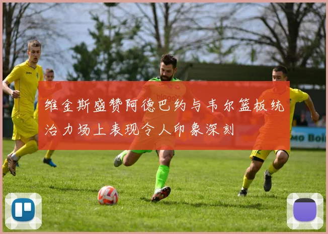 维金斯盛赞阿德巴约与韦尔篮板统治力场上表现令人印象深刻