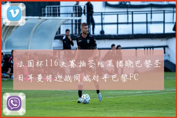 法国杯116决赛抽签结果揭晓巴黎圣日耳曼将迎战同城对手巴黎FC