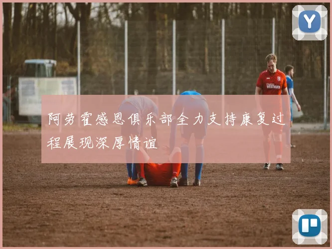 阿劳霍感恩俱乐部全力支持康复过程展现深厚情谊