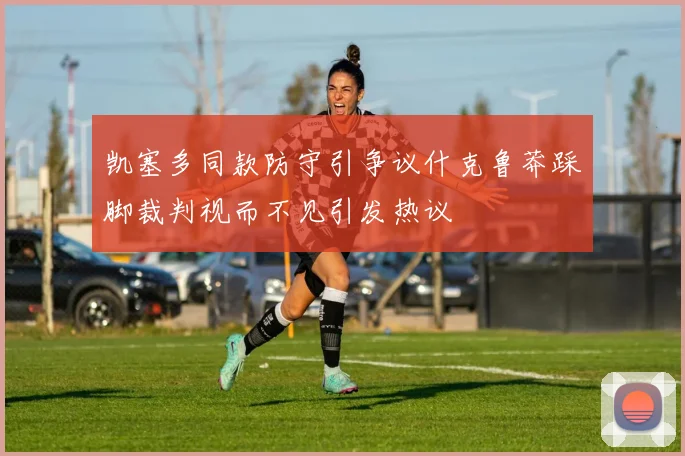 凯塞多同款防守引争议什克鲁莽踩脚裁判视而不见引发热议