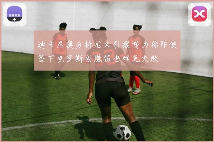 迪卡尼奥分析尤文引援潜力称即便签下克罗斯或魔笛也难免失败