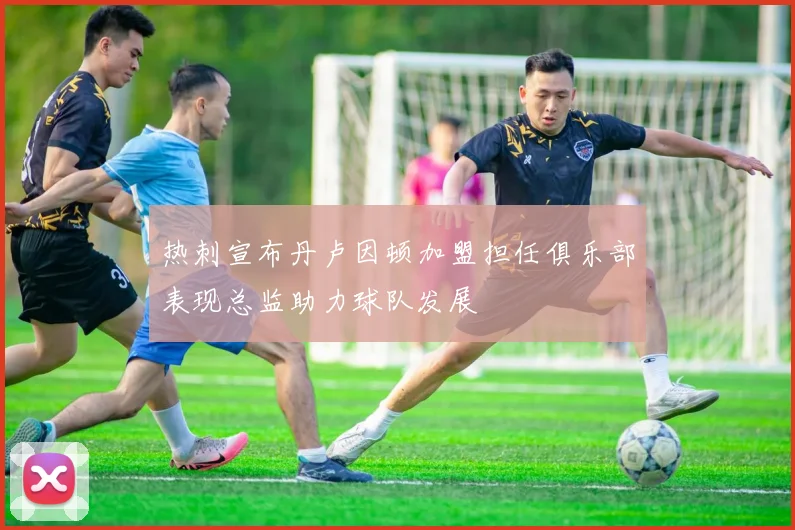 热刺宣布丹卢因顿加盟担任俱乐部表现总监助力球队发展