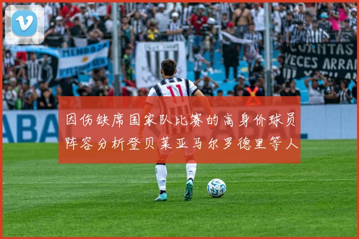 因伤缺席国家队比赛的高身价球员阵容分析登贝莱亚马尔罗德里等人入选