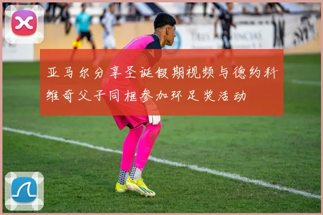 亚马尔分享圣诞假期视频与德约科维奇父子同框参加环足奖活动