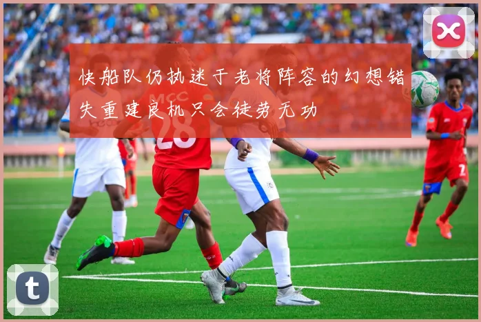快船队仍执迷于老将阵容的幻想错失重建良机只会徒劳无功