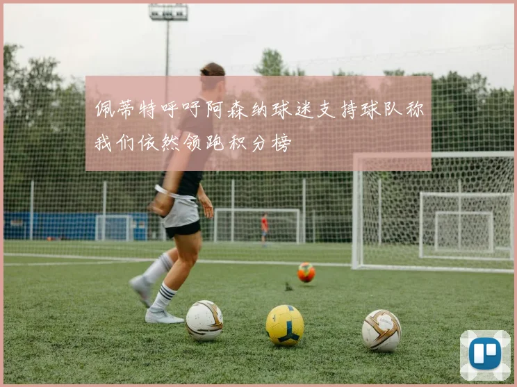 佩蒂特呼吁阿森纳球迷支持球队称我们依然领跑积分榜