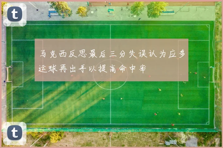 马克西反思最后三分失误认为应多运球再出手以提高命中率