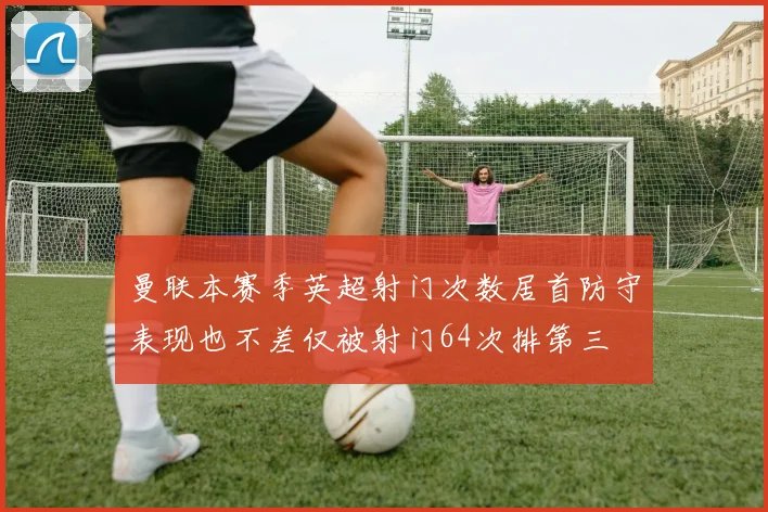 曼联本赛季英超射门次数居首防守表现也不差仅被射门64次排第三